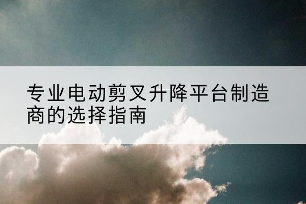 逊克电动剪叉升降平台厂家-专业电动剪叉升降平台制造商的选择指南