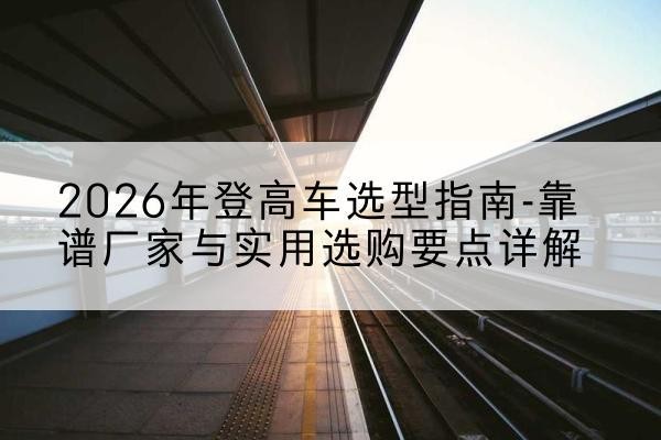 逊克登高车厂家推荐-2026年登高车选型指南-靠谱厂家与实用选购要点详解