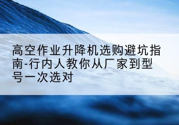 逊克升降平台厂家-高空作业升降机选购避坑指南-行内人教你从厂家到型号一次选对