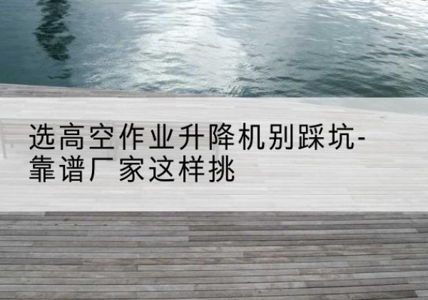 逊克剪叉式升降机厂家-选高空作业升降机别踩坑-靠谱厂家这样挑