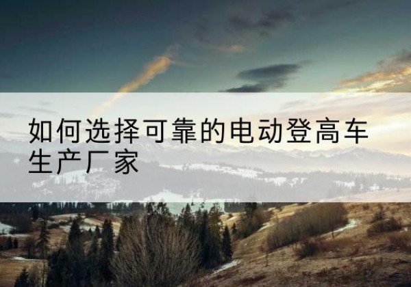 逊克电动登高车厂家-如何选择可靠的电动登高车生产厂家