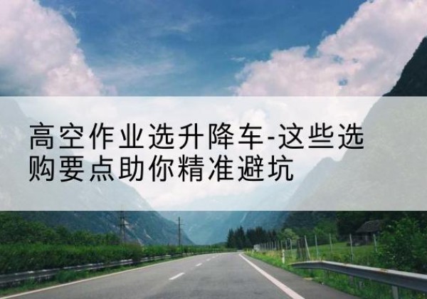 逊克升降车厂家-高空作业选升降车-这些选购要点助你*避坑