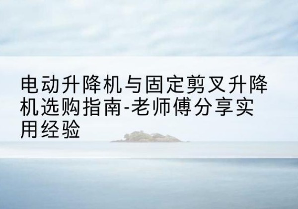 逊克电动升降机怎么选-电动升降机与固定剪叉升降机选购指南-老师傅分享实用经验