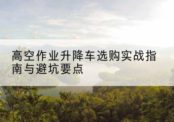 逊克升降车怎么选-高空作业升降车选购实战指南与避坑要点