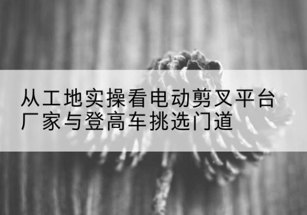 逊克电动剪叉升降平台厂家-从工地实操看电动剪叉平台厂家与登高车挑选门道