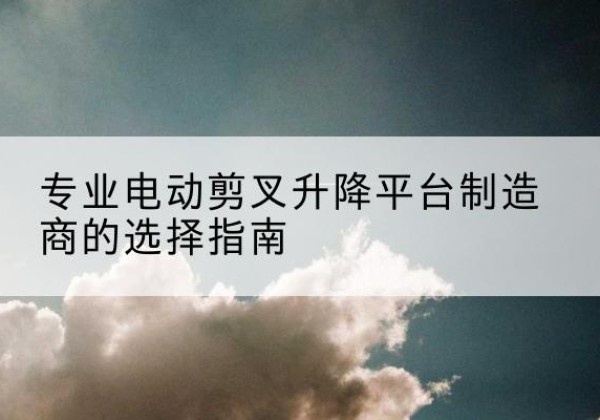 逊克电动剪叉升降平台厂家-专业电动剪叉升降平台制造商的选择指南
