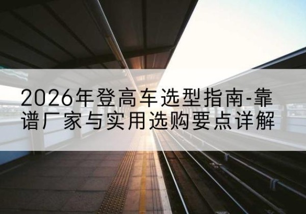 逊克登高车厂家推荐-2026年登高车选型指南-靠谱厂家与实用选购要点详解